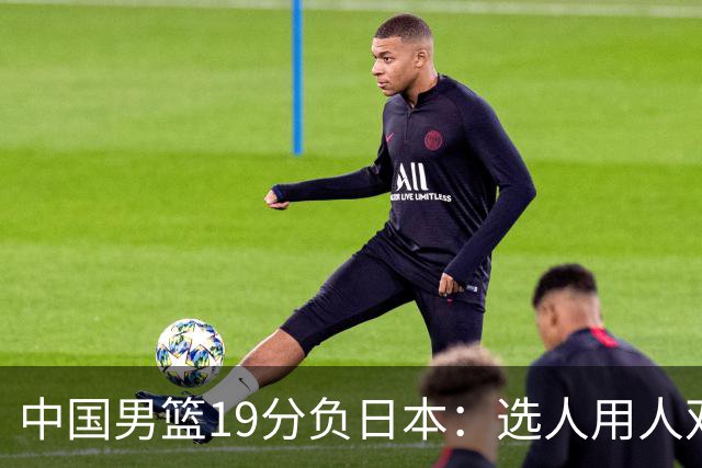中国男篮19分负日本：选人用人双重困局，危机就在眼前