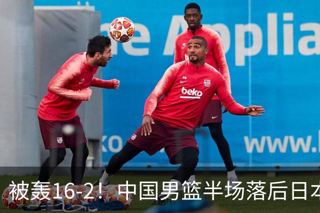 被轰16-2！中国男篮半场落后日本10分：贺希宁10分 杨瀚森5分2犯规
